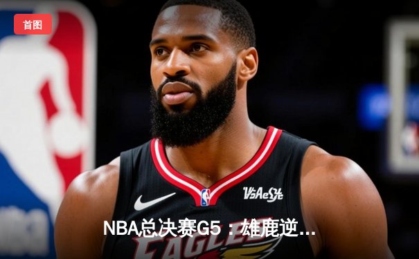 NBA总决赛G5：雄鹿逆转太阳夺赛点 字母哥砍下32+9+6统治攻防两端
