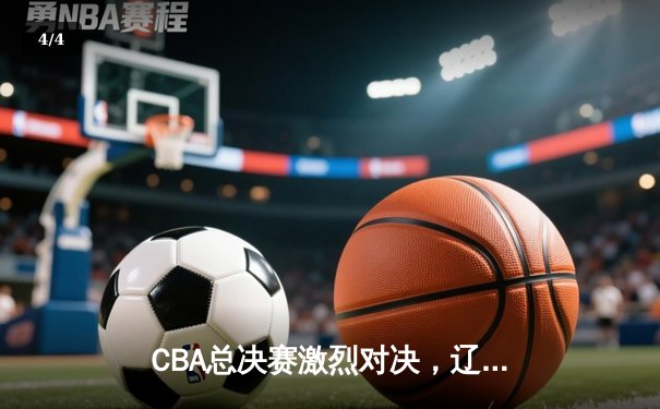 CBA总决赛激烈对决，辽宁本钢逆转广东宏远夺队史第四冠 - 4