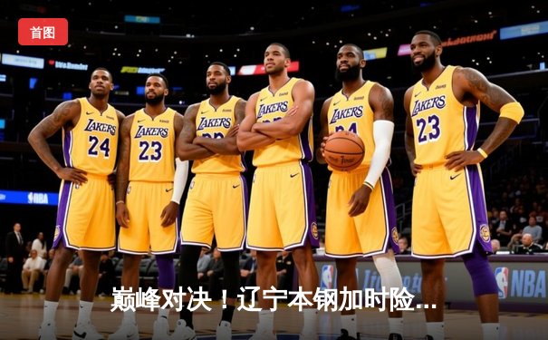 巅峰对决！辽宁本钢加时险胜广东东莞大益，赵继伟33分主宰比赛