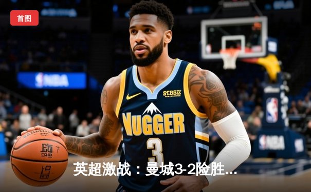 英超激战：曼城3-2险胜利物浦，哈兰德双响领跑射手榜