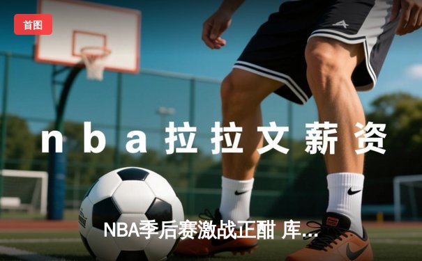 NBA季后赛激战正酣 库里狂砍45分带领勇士逆转独行侠