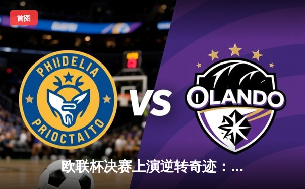 欧联杯决赛上演逆转奇迹：亚特兰大3-0完胜勒沃库森终结51场不败神话