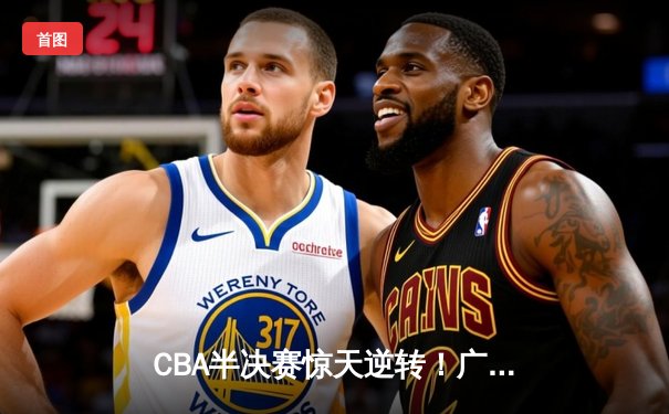 CBA半决赛惊天逆转！广东宏远加时险胜辽宁本钢，胡明轩砍下38分创生涯新高